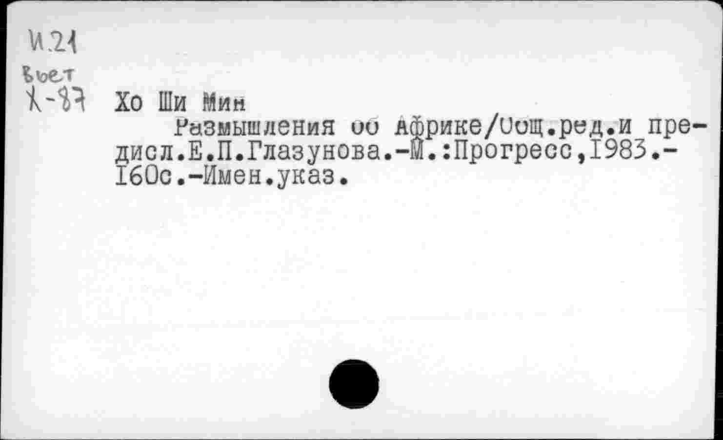 ﻿и 24
Ьъе/г
14? Хо Ши Мип
Размышления ио Африке/иощ.ред.и пре-дисл.Е.П.Глазунова.-М.:Прогресс,1983.-160с.-Имен.указ.